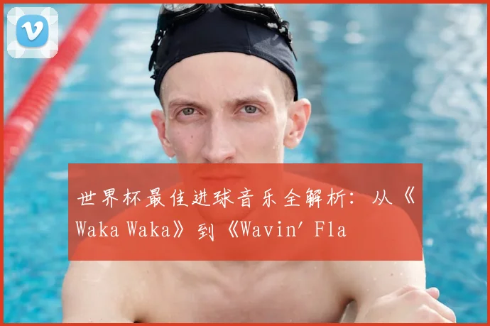 世界杯最佳进球音乐全解析:从《Waka Waka》到《Wavin' Flag》