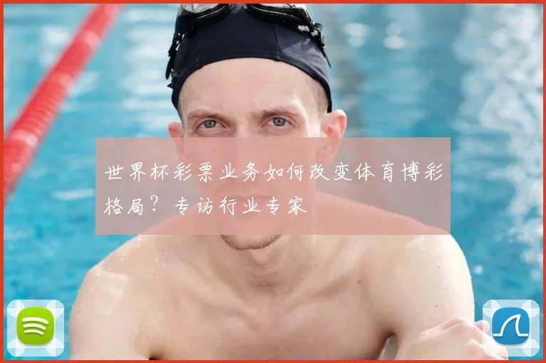 世界杯彩票业务如何改变体育博彩格局？专访行业专家