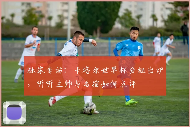 独家专访：卡塔尔世界杯分组出炉，听听主帅与名宿如何点评