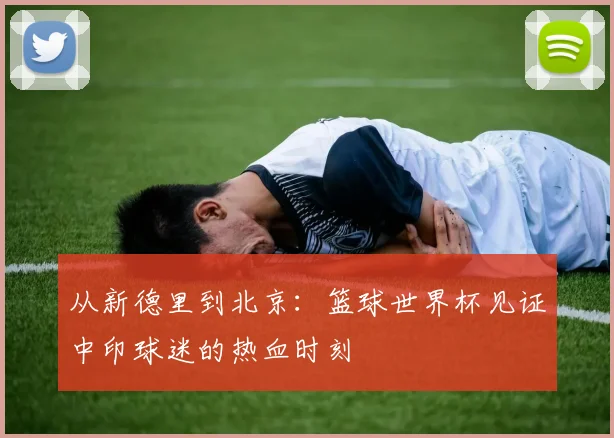 从新德里到北京：篮球世界杯见证中印球迷的热血时刻