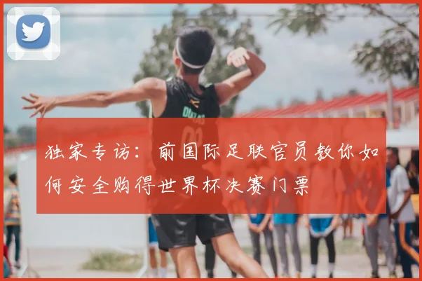 独家专访：前国际足联官员教你如何安全购得世界杯决赛门票