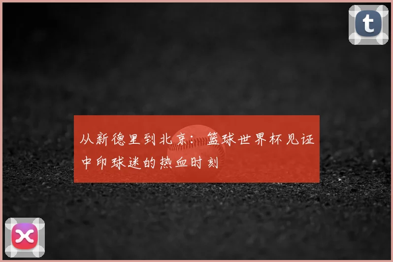 从新德里到北京：篮球世界杯见证中印球迷的热血时刻