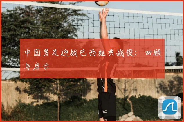 中国男足迎战巴西经典战役:回顾与启示