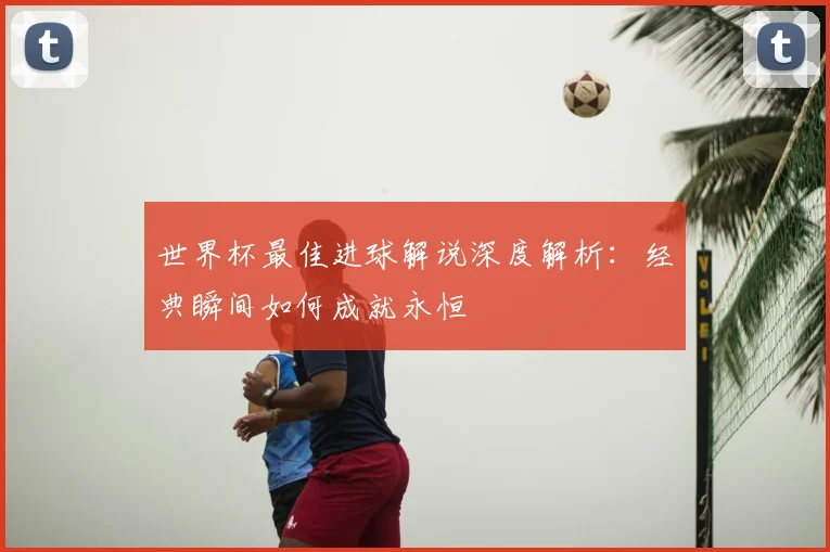 世界杯最佳进球解说深度解析:经典瞬间如何成就永恒