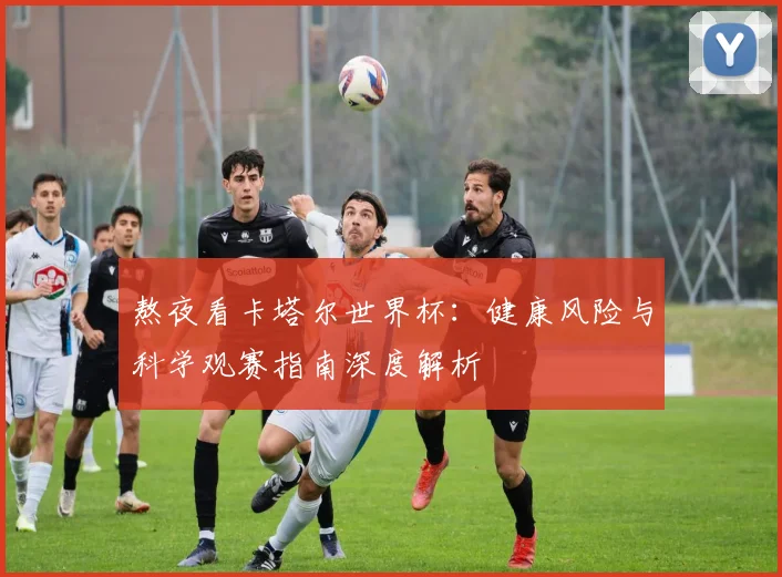 熬夜看卡塔尔世界杯:健康风险与科学观赛指南深度解析