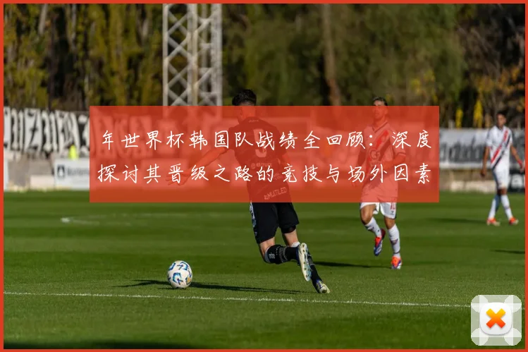 年世界杯韩国队战绩全回顾：深度探讨其晋级之路的竞技与场外因素