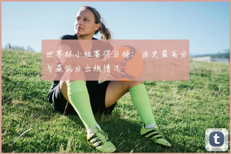 世界杯小组赛得分榜:历史最高分与最低分出线情况