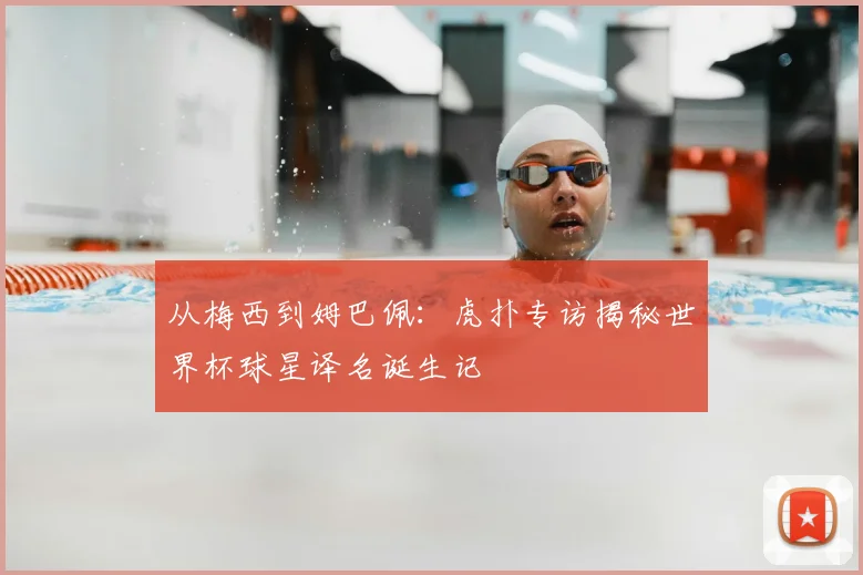 从梅西到姆巴佩:虎扑专访揭秘世界杯球星译名诞生记