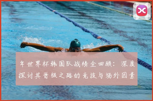年世界杯韩国队战绩全回顾：深度探讨其晋级之路的竞技与场外因素